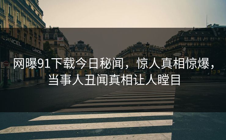 网曝91下载今日秘闻，惊人真相惊爆，当事人丑闻真相让人瞠目
