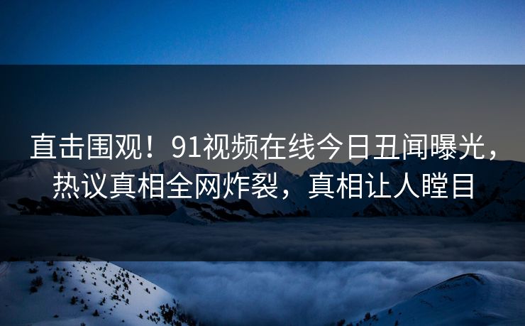 直击围观！91视频在线今日丑闻曝光，热议真相全网炸裂，真相让人瞠目