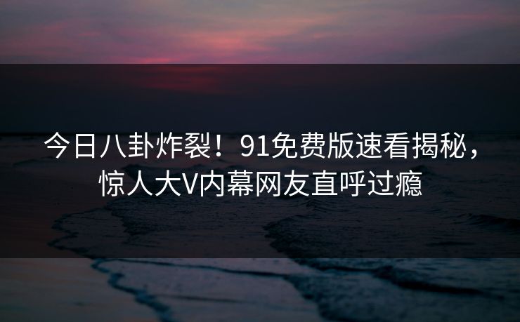 今日八卦炸裂！91免费版速看揭秘，惊人大V内幕网友直呼过瘾