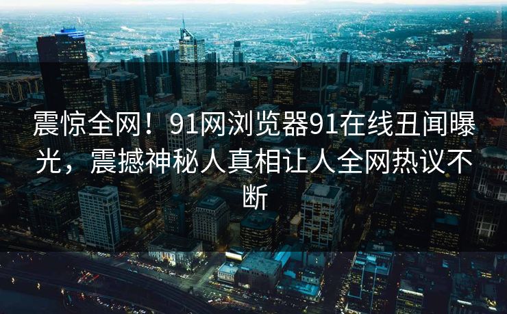 震惊全网！91网浏览器91在线丑闻曝光，震撼神秘人真相让人全网热议不断