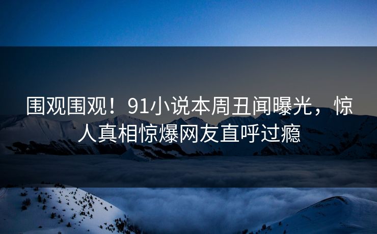 围观围观！91小说本周丑闻曝光，惊人真相惊爆网友直呼过瘾