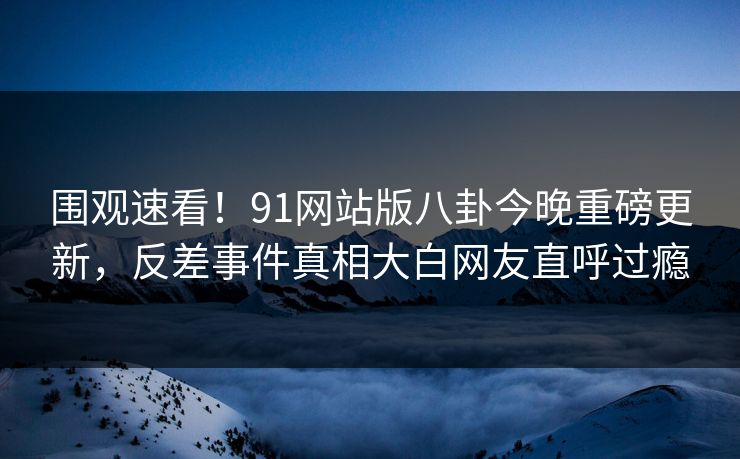 围观速看！91网站版八卦今晚重磅更新，反差事件真相大白网友直呼过瘾