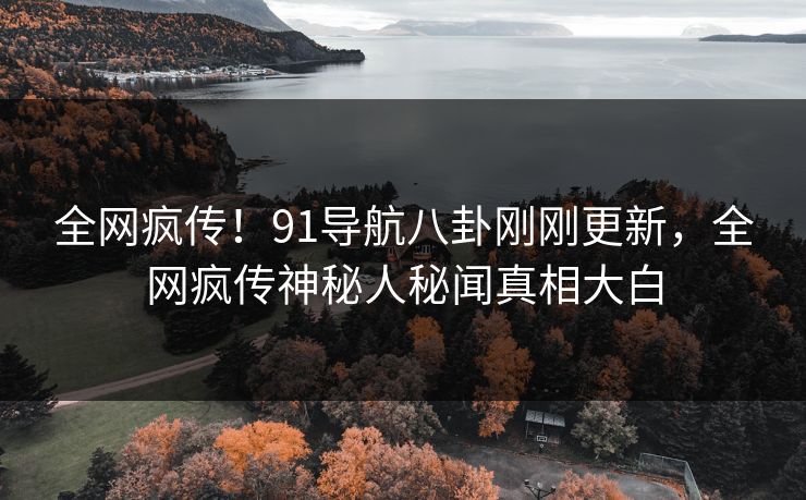 全网疯传！91导航八卦刚刚更新，全网疯传神秘人秘闻真相大白
