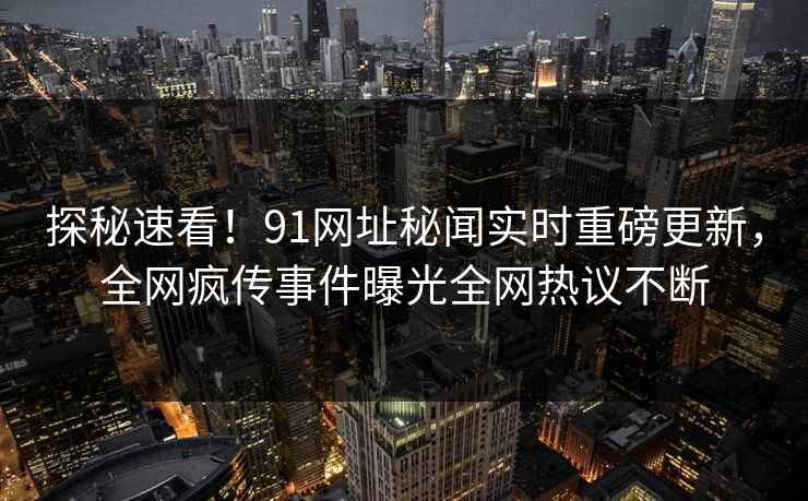 探秘速看！91网址秘闻实时重磅更新，全网疯传事件曝光全网热议不断