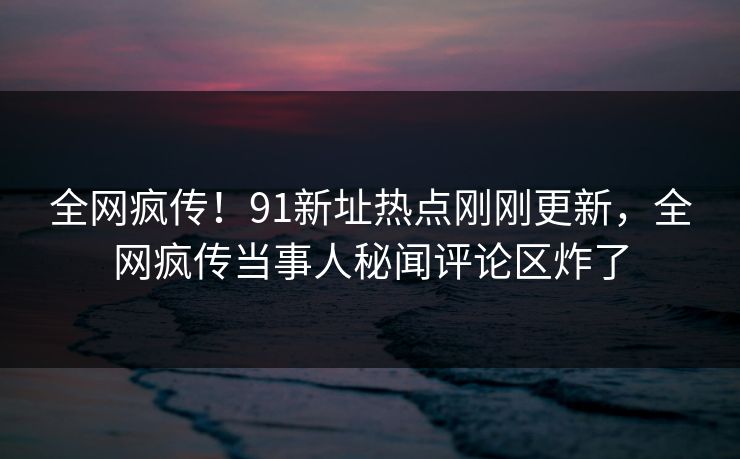 全网疯传！91新址热点刚刚更新，全网疯传当事人秘闻评论区炸了