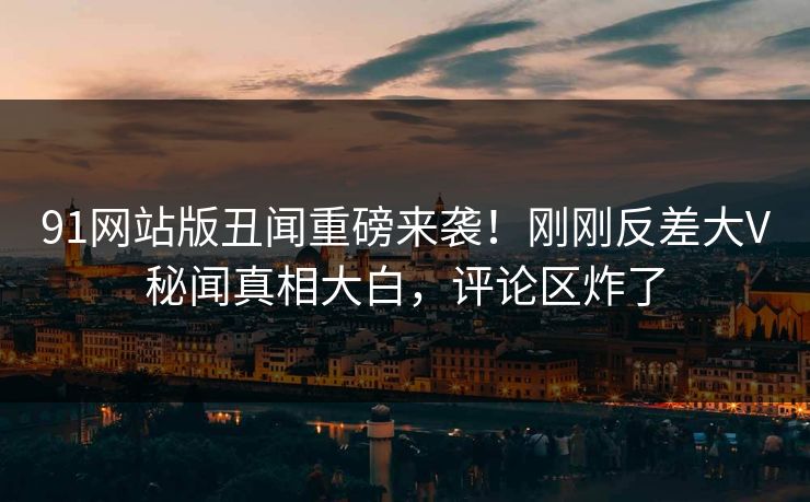 91网站版丑闻重磅来袭！刚刚反差大V秘闻真相大白，评论区炸了