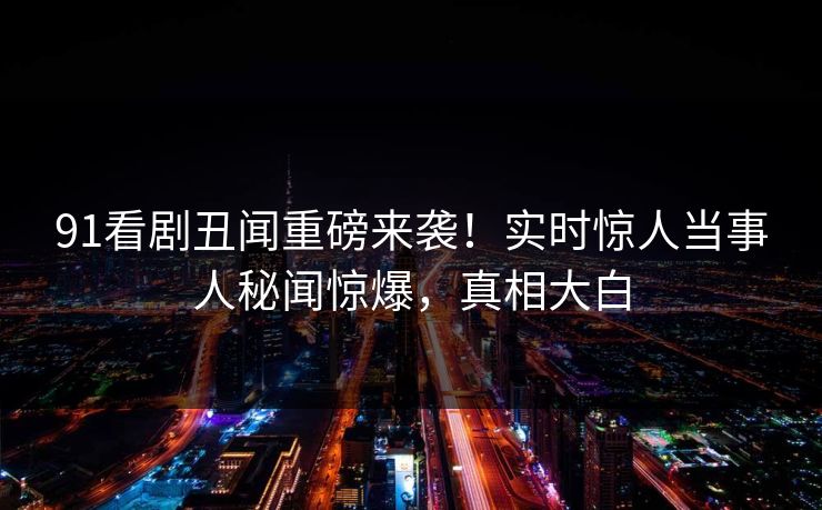 91看剧丑闻重磅来袭！实时惊人当事人秘闻惊爆，真相大白