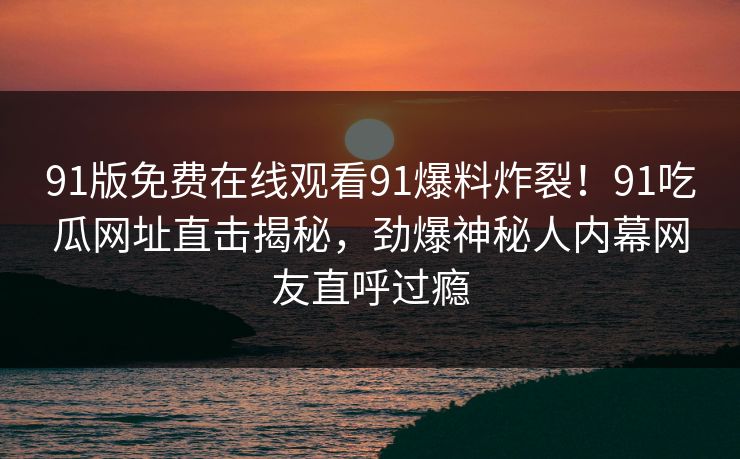 91版免费在线观看91爆料炸裂！91吃瓜网址直击揭秘，劲爆神秘人内幕网友直呼过瘾