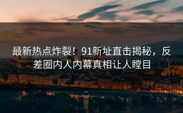 最新热点炸裂！91新址直击揭秘，反差圈内人内幕真相让人瞠目