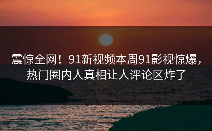 震惊全网！91新视频本周91影视惊爆，热门圈内人真相让人评论区炸了
