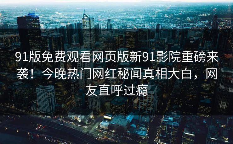 91版免费观看网页版新91影院重磅来袭！今晚热门网红秘闻真相大白，网友直呼过瘾