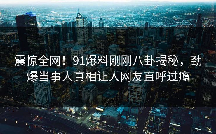 震惊全网！91爆料刚刚八卦揭秘，劲爆当事人真相让人网友直呼过瘾