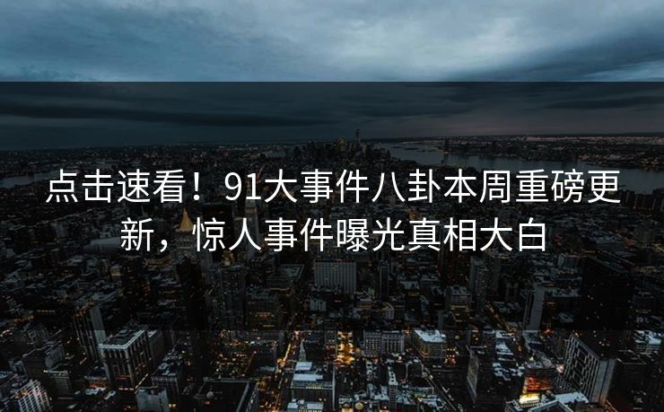 点击速看！91大事件八卦本周重磅更新，惊人事件曝光真相大白