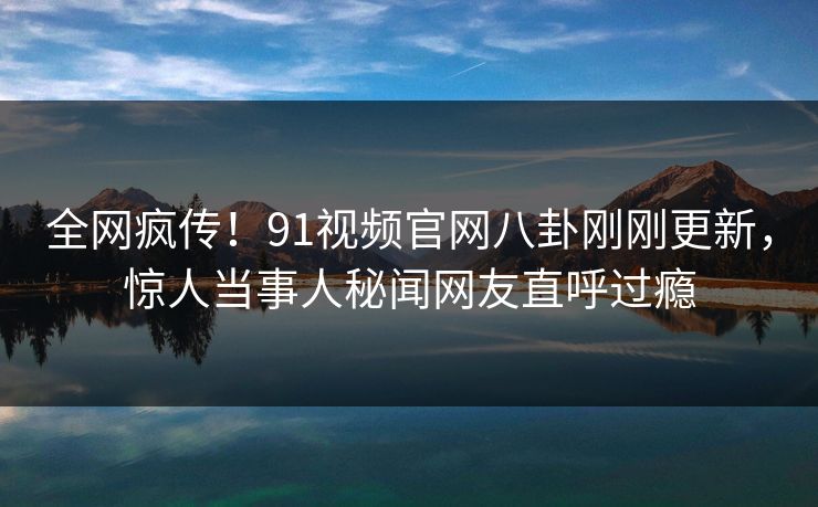 全网疯传！91视频官网八卦刚刚更新，惊人当事人秘闻网友直呼过瘾
