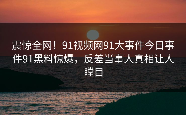 震惊全网！91视频网91大事件今日事件91黑料惊爆，反差当事人真相让人瞠目