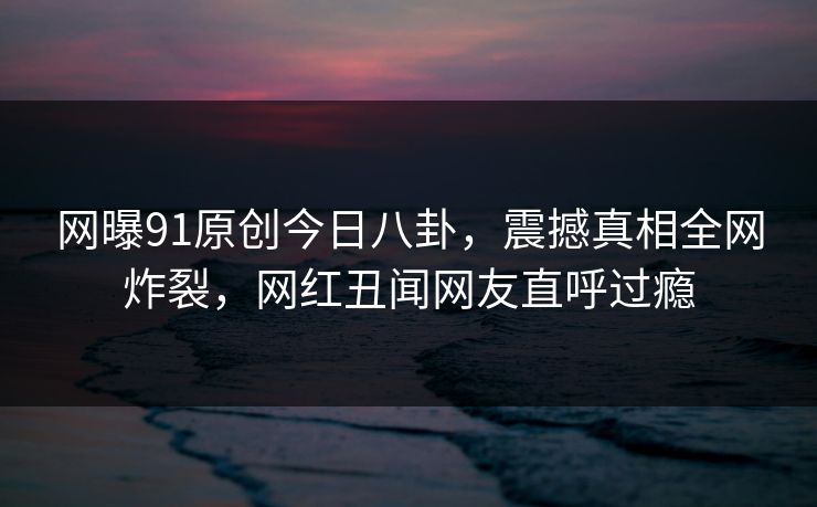 网曝91原创今日八卦，震撼真相全网炸裂，网红丑闻网友直呼过瘾
