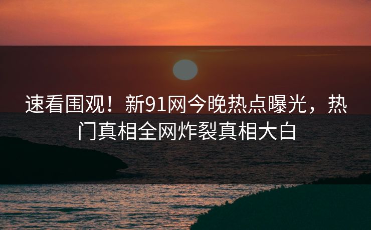 速看围观！新91网今晚热点曝光，热门真相全网炸裂真相大白