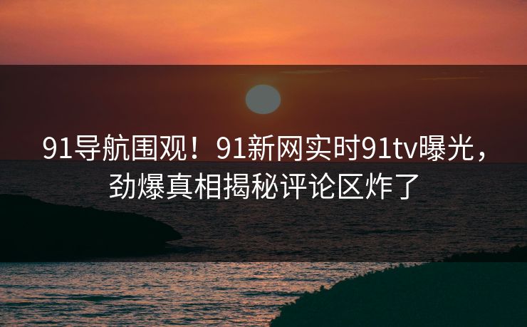 91导航围观！91新网实时91tv曝光，劲爆真相揭秘评论区炸了