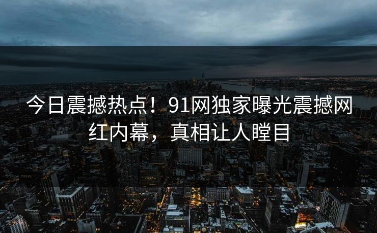 今日震撼热点！91网独家曝光震撼网红内幕，真相让人瞠目