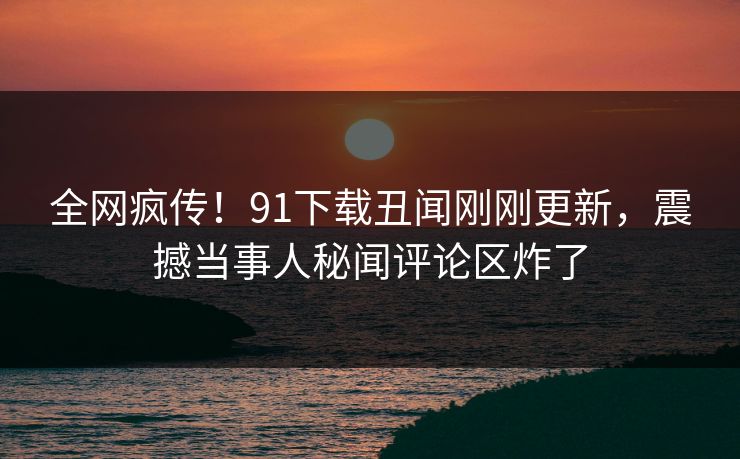 全网疯传！91下载丑闻刚刚更新，震撼当事人秘闻评论区炸了