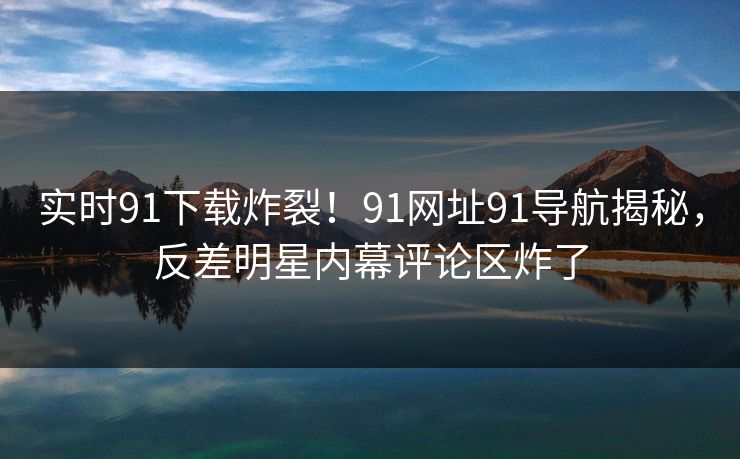 实时91下载炸裂！91网址91导航揭秘，反差明星内幕评论区炸了