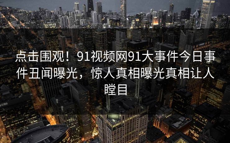 点击围观！91视频网91大事件今日事件丑闻曝光，惊人真相曝光真相让人瞠目