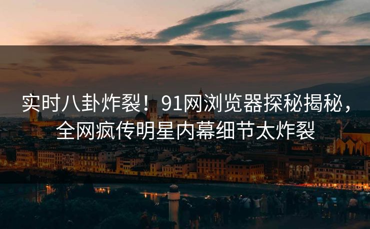 实时八卦炸裂！91网浏览器探秘揭秘，全网疯传明星内幕细节太炸裂