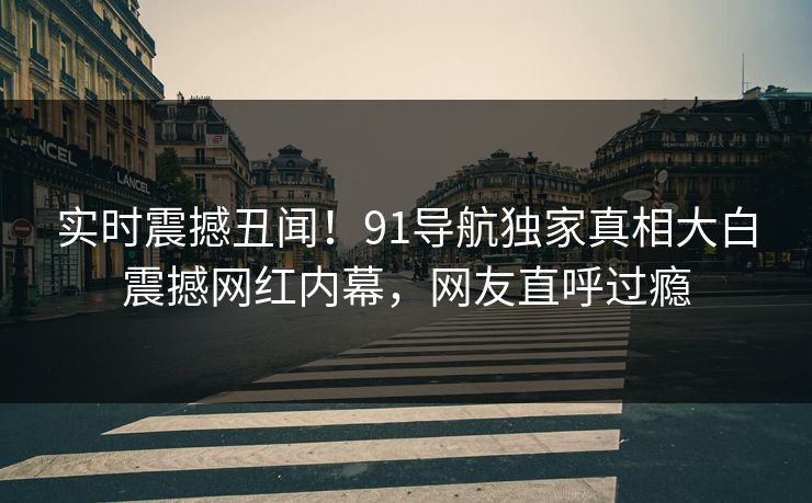 实时震撼丑闻！91导航独家真相大白震撼网红内幕，网友直呼过瘾
