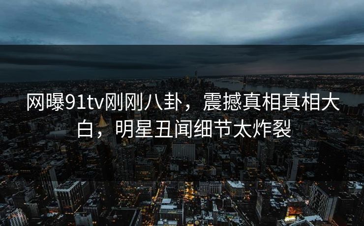 网曝91tv刚刚八卦,震撼真相真相大白,明星丑闻细节太炸裂