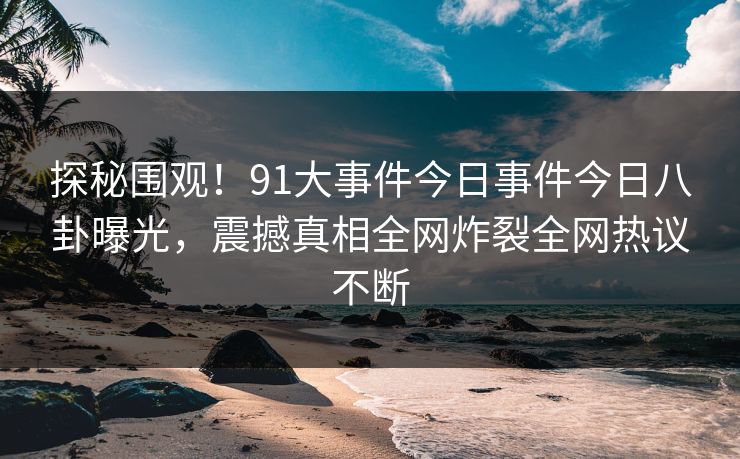 探秘围观！91大事件今日事件今日八卦曝光，震撼真相全网炸裂全网热议不断