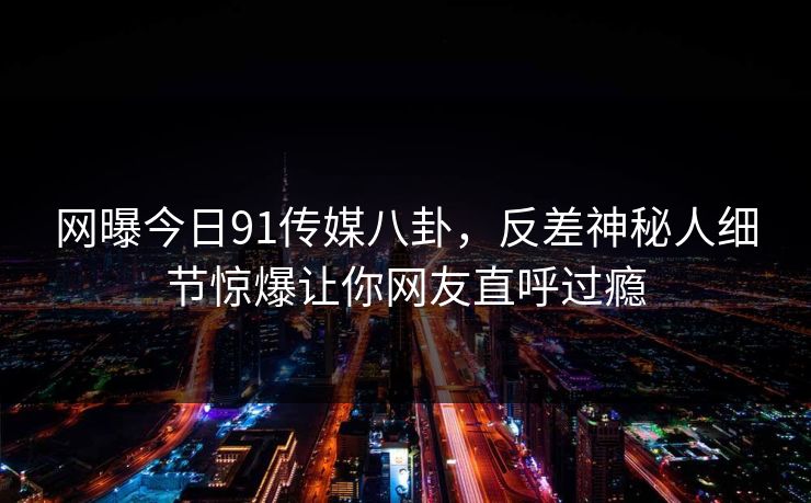 网曝今日91传媒八卦，反差神秘人细节惊爆让你网友直呼过瘾