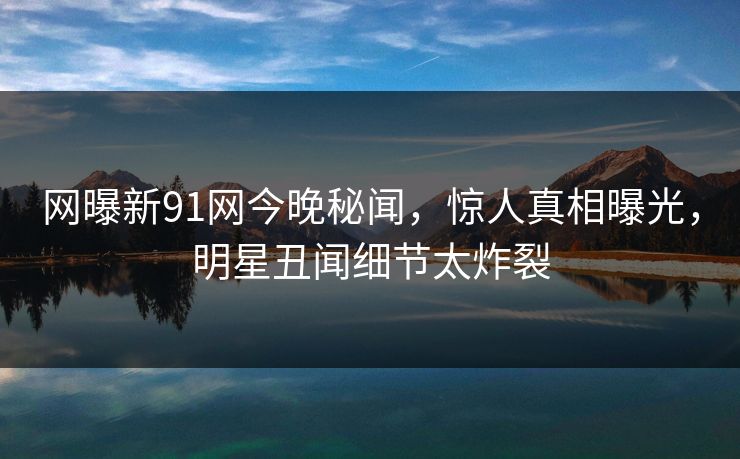 网曝新91网今晚秘闻，惊人真相曝光，明星丑闻细节太炸裂