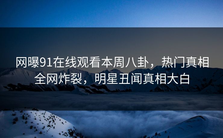 网曝91在线观看本周八卦,热门真相全网炸裂,明星丑闻真相大白