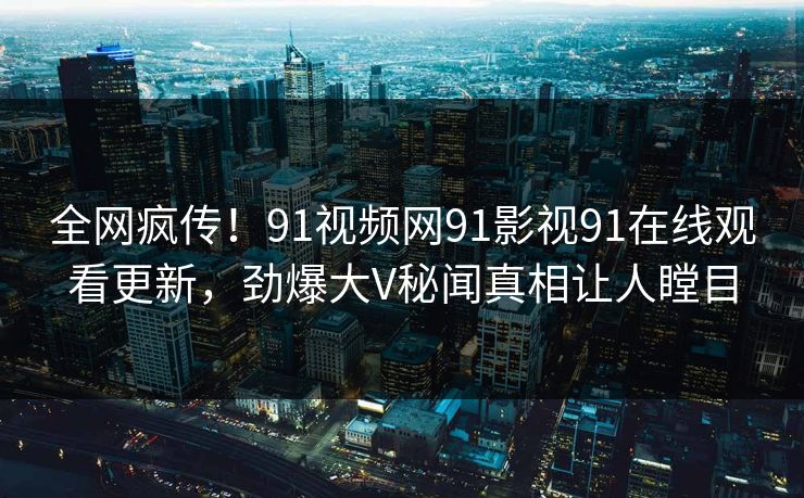 全网疯传！91视频网91影视91在线观看更新，劲爆大V秘闻真相让人瞠目