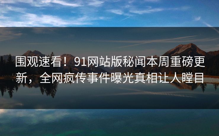 围观速看!91网站版秘闻本周重磅更新,全网疯传事件曝光真相让人瞠目