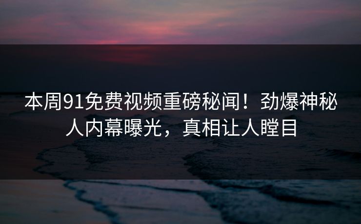 本周91免费视频重磅秘闻!劲爆神秘人内幕曝光,真相让人瞠目