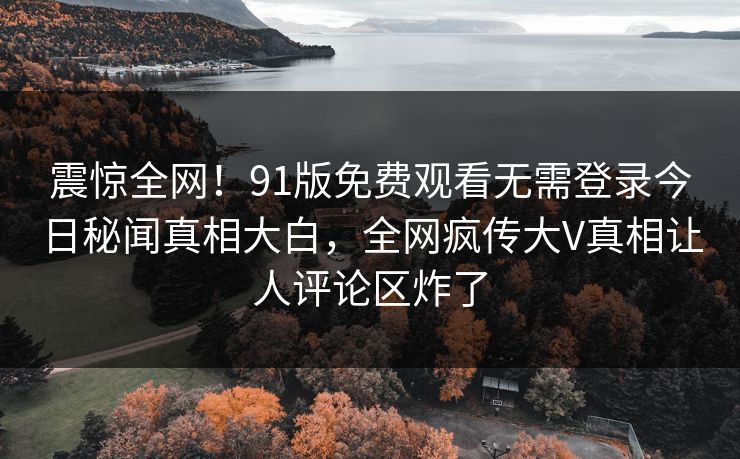 震惊全网！91版免费观看无需登录今日秘闻真相大白，全网疯传大V真相让人评论区炸了