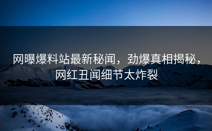 网曝爆料站最新秘闻,劲爆真相揭秘,网红丑闻细节太炸裂