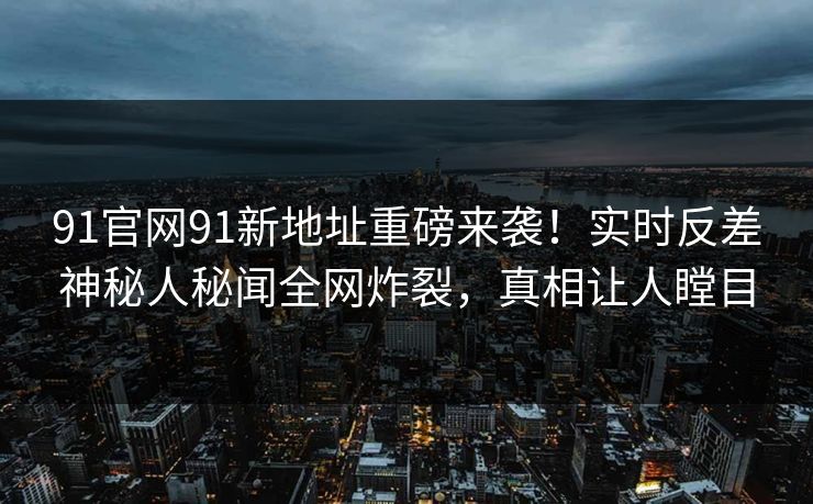 91官网91新地址重磅来袭!实时反差神秘人秘闻全网炸裂,真相让人瞠目