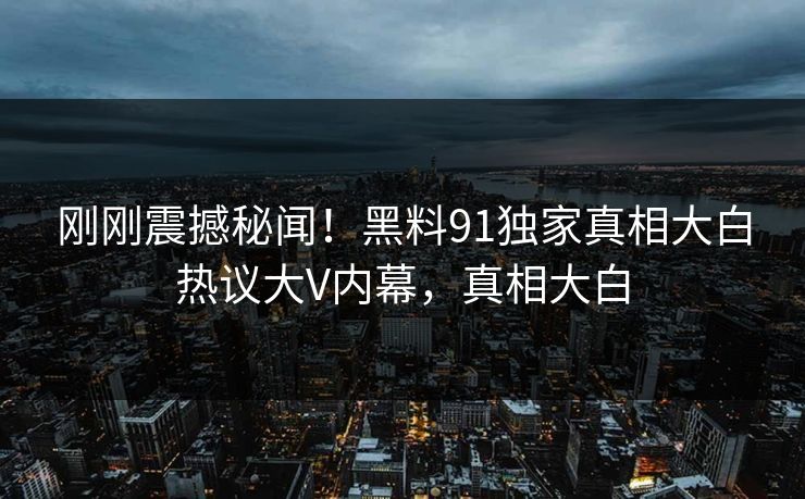 刚刚震撼秘闻！黑料91独家真相大白热议大V内幕，真相大白