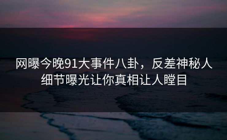 网曝今晚91大事件八卦,反差神秘人细节曝光让你真相让人瞠目
