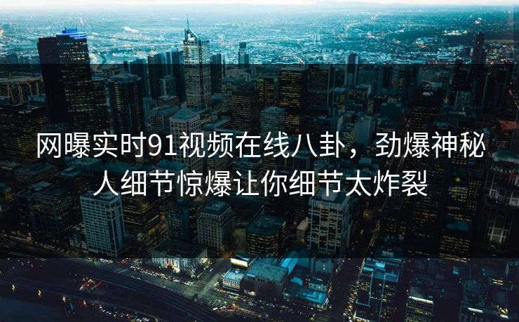 网曝实时91视频在线八卦,劲爆神秘人细节惊爆让你细节太炸裂