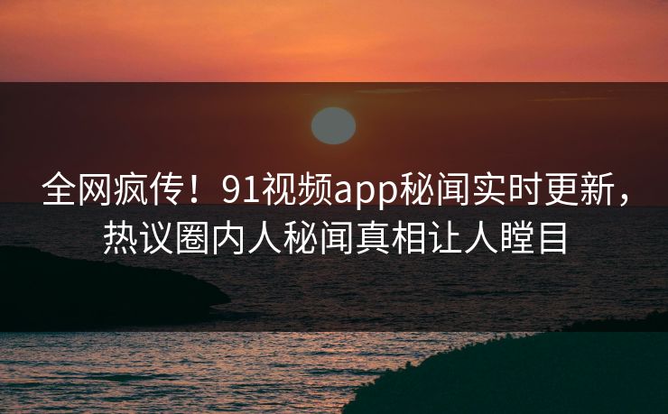 全网疯传！91视频app秘闻实时更新，热议圈内人秘闻真相让人瞠目