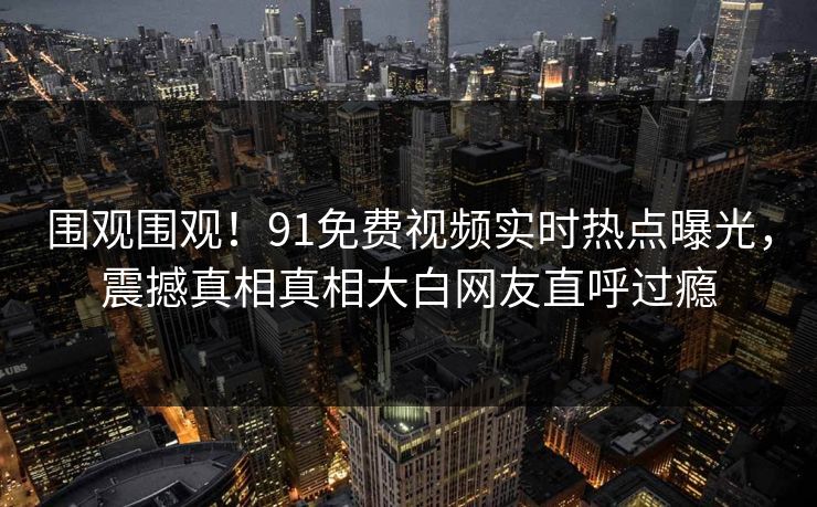 围观围观！91免费视频实时热点曝光，震撼真相真相大白网友直呼过瘾