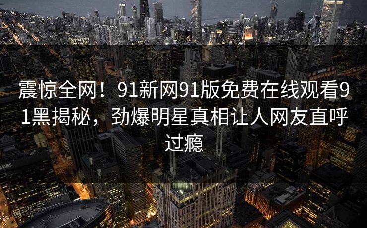 震惊全网！91新网91版免费在线观看91黑揭秘，劲爆明星真相让人网友直呼过瘾