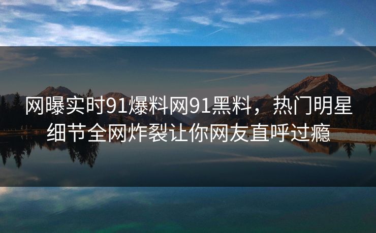 网曝实时91爆料网91黑料，热门明星细节全网炸裂让你网友直呼过瘾