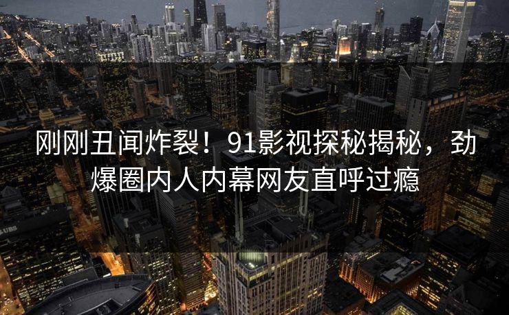 刚刚丑闻炸裂！91影视探秘揭秘，劲爆圈内人内幕网友直呼过瘾