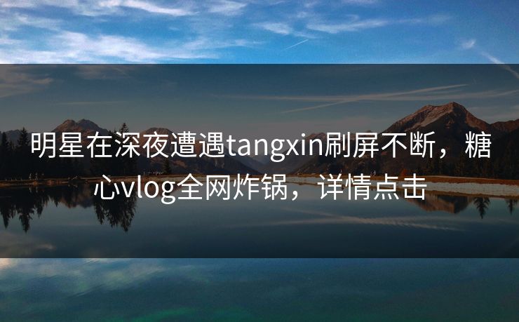 明星在深夜遭遇tangxin刷屏不断，糖心vlog全网炸锅，详情点击