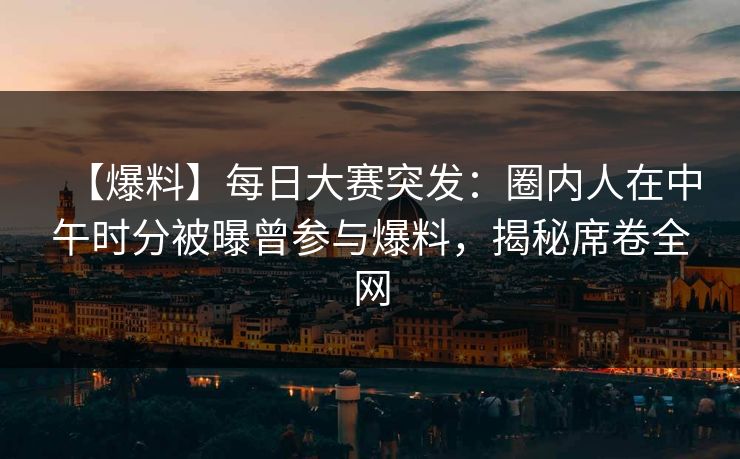 【爆料】每日大赛突发：圈内人在中午时分被曝曾参与爆料，揭秘席卷全网