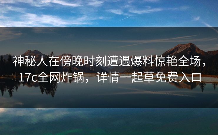 神秘人在傍晚时刻遭遇爆料惊艳全场，17c全网炸锅，详情一起草免费入口